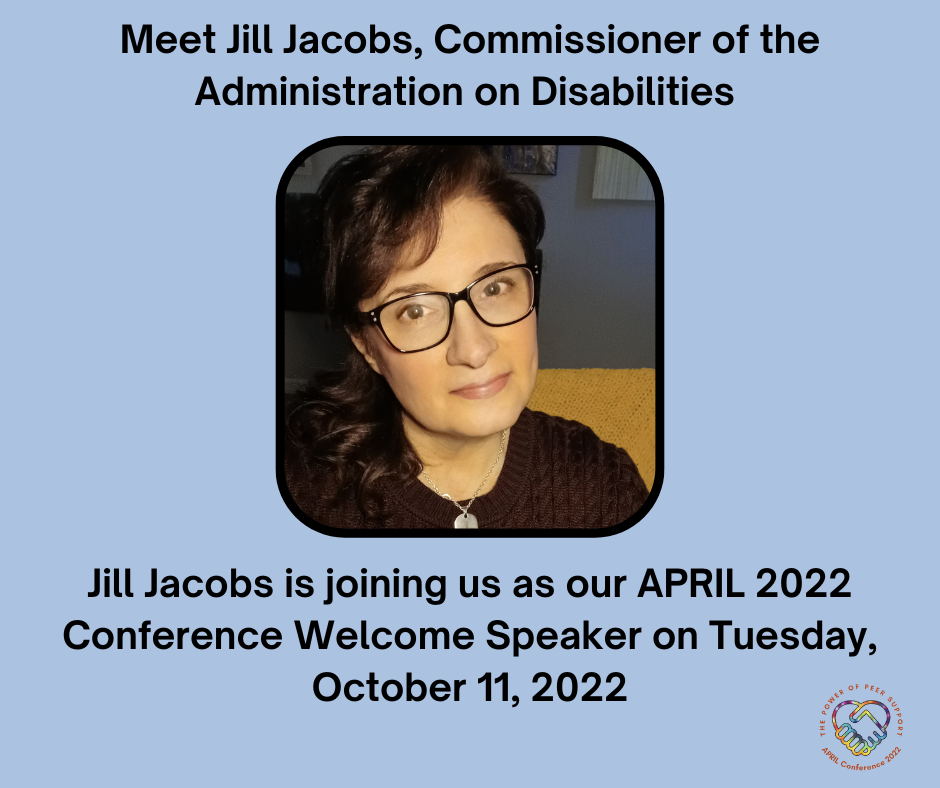 Headshot of Jill Jacobs, a white woman with black rimmed glasses and long dark hair swept to the side.  Text around this image says: Meet Jill Jacobs. Commissioner of the Administration on Disabilities. Jill Jacobs is joining us as our APRIL 2022 Conference Welcome Speaker on Tuesday, October 11, 2022.